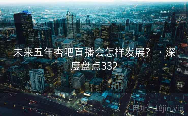 未来五年杏吧直播会怎样发展？ · 深度盘点332